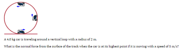 A 4.0 kg car is traveling around a vertical loop with a radius of 2 m.
What is the normal force from the surface of the track when the car is at its highest point if it is moving with a speed of 5 m/s?
