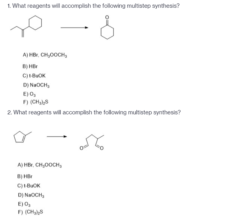 1. What reagents will accomplish the following multistep synthesis?
A) HBr, CH,00CH3
B) HBr
C) t-BUOK
D) NaOCH3
E) O3
F) (CH3)2S
2. What reagents will accomplish the following multistep synthesis?
A) HBr, CH300CH3
B) HBr
C) t-BUOK
D) NaOCH3
E) O3
F) (CH3)2S
