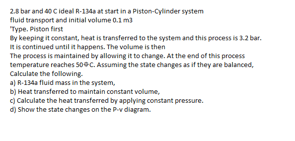 2.8 bar and 40 C ideal R-134a at start in a Piston-Cylinder system
fluid transport and initial volume 0.1 m3
'Type. Piston first
By keeping it constant, heat is transferred to the system and this process is 3.2 bar.
It is continued until it happens. The volume is then
The process is maintained by allowing it to change. At the end of this process
temperature reaches 50 C. Assuming the state changes as if they are balanced,
Calculate the following.
a) R-134a fluid mass in the system,
b) Heat transferred to maintain constant volume,
c) Calculate the heat transferred by applying constant pressure.
d) Show the state changes on the P-v diagram.
