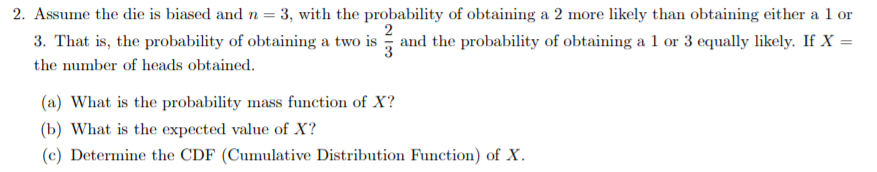 = 3, with the probability of obtaining a 2 more likely than obtaining either a 1 or
2. Assume the die is biased and n
r
2
and the probability of obtaining a 1 or 3 equally likely. If X =
3. That is, the probability of obtaining a two is
3
the number of heads obtained
(a) What is the probability mass function of X?
(b) What is the expected value of X?
(c) Determine the CDF (Cumulative Distribution Function) of X
