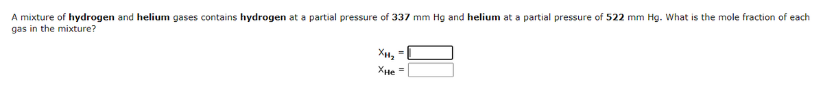 A mixture of hydrogen and helium gases contains hydrogen at a partial pressure of 337 mm Hg and helium at a partial pressure of 522 mm Hg. What is the mole fraction of each
gas in the mixture?
XH₂
XHe =
=
00