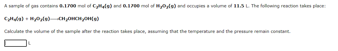 A sample of gas contains 0.1700 mol of C₂H4(g) and 0.1700 mol of H₂O₂(g) and occupies a volume of 11.5 L. The following reaction takes place:
C₂H4(g) + H₂O₂(g)CH₂OHCH₂OH(g)
Calculate the volume of the sample after the reaction takes place, assuming that the temperature and the pressure remain constant.