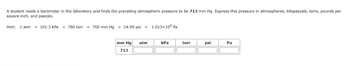 A student reads a barometer in the laboratory and finds the prevailing atmospheric pressure to be 713 mm Hg. Express this pressure in atmospheres, kilopascals, torrs, pounds per
square inch, and pascals.
Hint: 1 atm = 101.3 kPa = 760 torr
= 760 mm Hg = 14.69 psi
mm Hg
713
= 1.013×105 Pa
atm
kPa
torr
psi
Pa