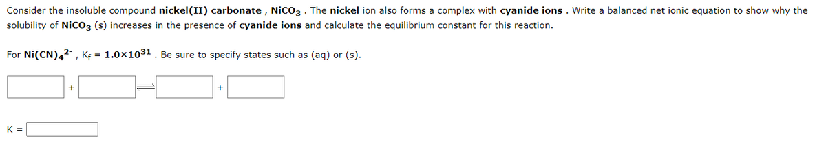 Consider the insoluble compound nickel(II) carbonate, NiCO3. The nickel ion also forms a complex with cyanide ions. Write a balanced net ionic equation to show why the
solubility of NICO3 (s) increases in the presence of cyanide ions and calculate the equilibrium constant for this reaction.
For Ni(CN)4², Kf = 1.0×10³1. Be sure to specify states such as (aq) or (s).
K =
+