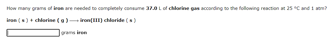 How many grams of iron are needed to completely consume 37.0 L of chlorine gas according to the following reaction at 25 °C and 1 atm?
iron (s) + chlorine (g) →→→ iron(III) chloride (s)
grams iron