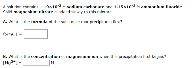 A solution contains 1.19×10-2 M sodium carbonate and 1.15×10-2 M ammonium fluoride.
Solid magnesium nitrate is added slowly to this mixture.
A. What is the formula of the substance that precipitates first?
formula =
B. What is the concentration of magnesium ion when this precipitation first begins?
[Mg2+] =
M