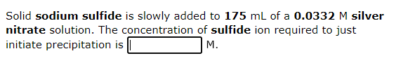 Solid sodium sulfide is slowly added to 175 mL of a 0.0332 M silver
nitrate solution. The concentration of sulfide ion required to just
initiate precipitation is
M.