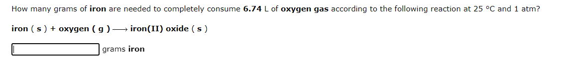 How many grams of iron are needed to completely consume 6.74 L of oxygen gas according to the following reaction at 25 °C and 1 atm?
iron (s) + oxygen (g) → iron(II) oxide (s)
grams iron