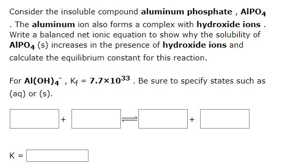 Consider the insoluble compound aluminum phosphate, AIPO4
. The aluminum ion also forms a complex with hydroxide ions.
Write a balanced net ionic equation to show why the solubility of
AIPO4 (s) increases in the presence of hydroxide ions and
calculate the equilibrium constant for this reaction.
For Al(OH)4, Kf = 7.7×10³3. Be sure to specify states such as
(aq) or (s).
K =
+
+