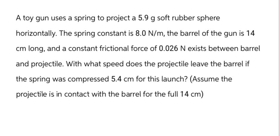 A toy gun uses a spring to project a 5.9 g soft rubber sphere
horizontally. The spring constant is 8.0 N/m, the barrel of the gun is 14
cm long, and a constant frictional force of 0.026 N exists between barrel
and projectile. With what speed does the projectile leave the barrel if
the spring was compressed 5.4 cm for this launch? (Assume the
projectile is in contact with the barrel for the full 14 cm)