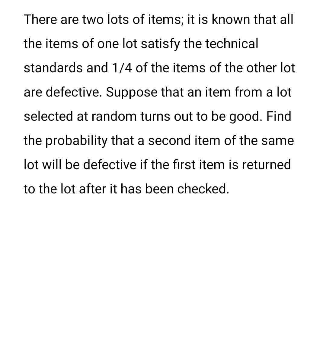 There are two lots of items; it is known that all
the items of one lot satisfy the technical
standards and 1/4 of the items of the other lot
are defective. Suppose that an item from a lot
selected at random turns out to be good. Find
the probability that a second item of the same
lot will be defective if the first item is returned
to the lot after it has been checked.