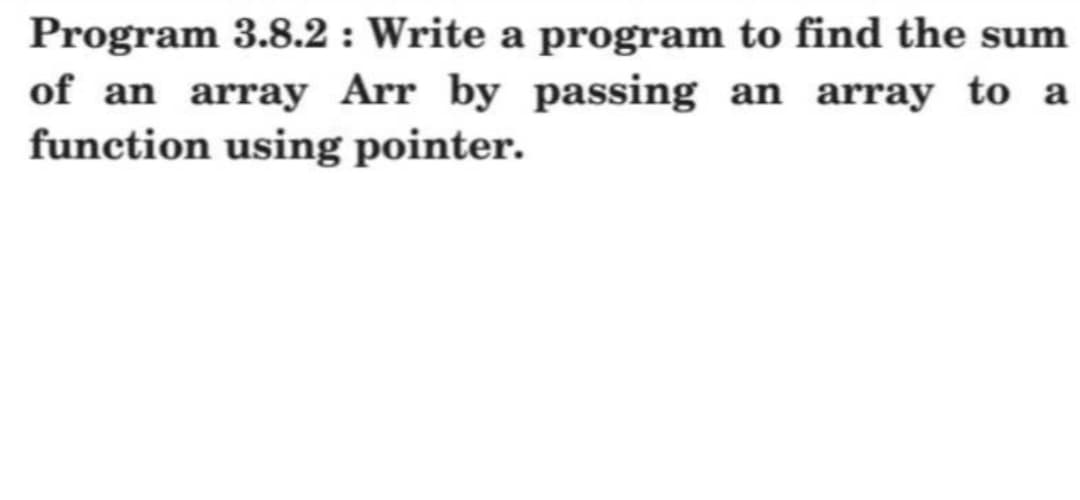 Program 3.8.2: Write a program to find the sum
of an array Arr by passing an array to a
function using pointer.