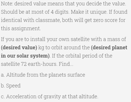 Note: desired value means that you decide the value.
Should be at most of 4 digits. Make it unique. If found
identical with classmate, both will get zero score for
this assignment.
If you are to install your own satellite with a mass of
(desired value) kg to orbit around the (desired planet
in our solar system). If the orbital period of the
satellite 72 earth-hours. Find..
a. Altitude from the planets surface
b. Speed
C. Acceleration of gravity at that altitude.

