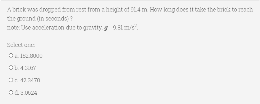 A brick was dropped from rest from a height of 91.4 m. How long does it take the brick to reach
the ground (in seconds) ?
note: Use acceleration due to gravity, g = 9.81 m/s?.
Select one:
Оa. 182.8000
Ob. 4.3167
Ос. 42.3470
Od. 3.0524
