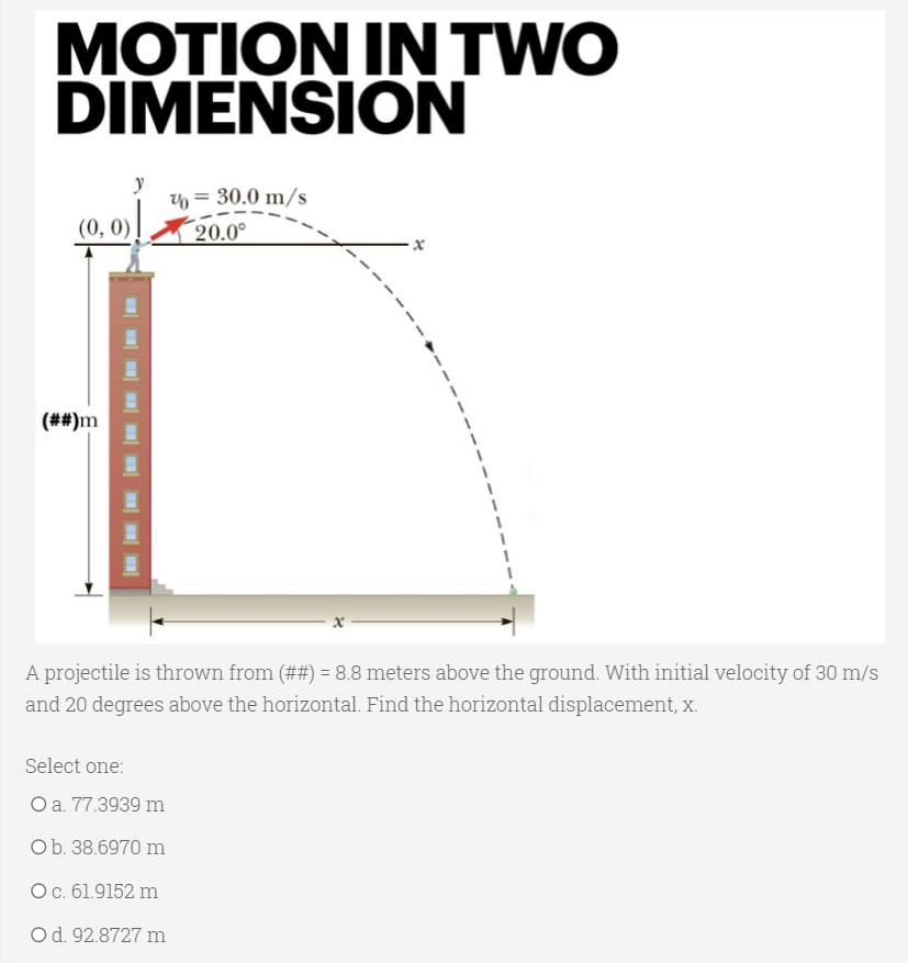 MOTION IN TWO
DIMENSION
n = 30.0 m/s
(0, 0)
20.0°
(##)m
A projectile is thrown from (##) = 8.8 meters above the ground. With initial velocity of 30 m/s
and 20 degrees above the horizontal. Find the horizontal displacement, x.
Select one:
O a. 77.3939 m
Ob. 38.6970 m
Oc. 61.9152 m
Od. 92.8727 m
