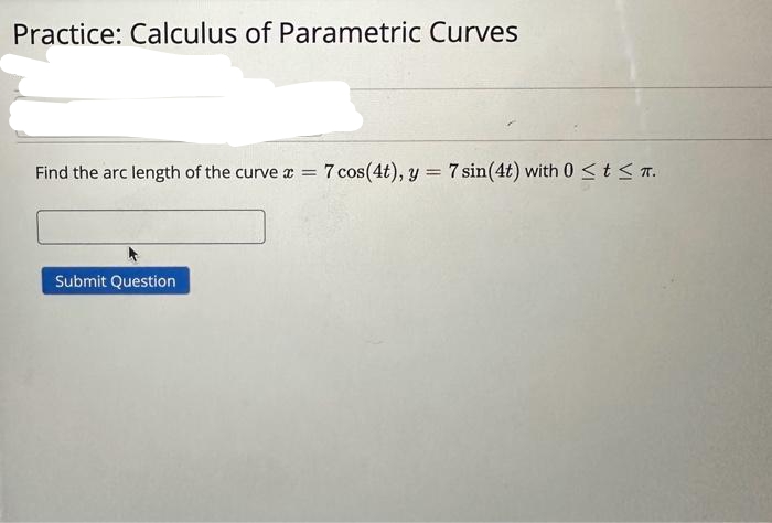 Practice: Calculus of Parametric Curves
Find the arc length of the curve
Submit Question
=
7 cos(4t), y = 7 sin (4t) with 0 ≤ t ≤ π.