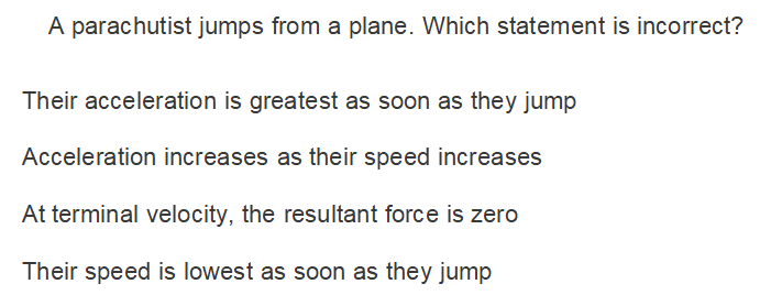 A parachutist jumps from a plane. Which statement is incorrect?
Their acceleration is greatest as soon as they jump
Acceleration increases as their speed increases
At terminal velocity, the resultant force is zero
Their speed is lowest as soon as they jump