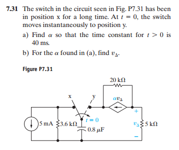 7.31 The switch in the circuit seen in Fig. P7.31 has been
in position x for a long time. At t = 0, the switch
moves instantaneously to position y.
a) Find a so that the time constant for t> 0 is
40 ms.
b) For the a found in (a), find v₁.
Figure P7.31
DOMA
X
5 mA 3.6 k
= 0
0.8 μF
20 ΚΩ
ww
avs
055 ΚΩ