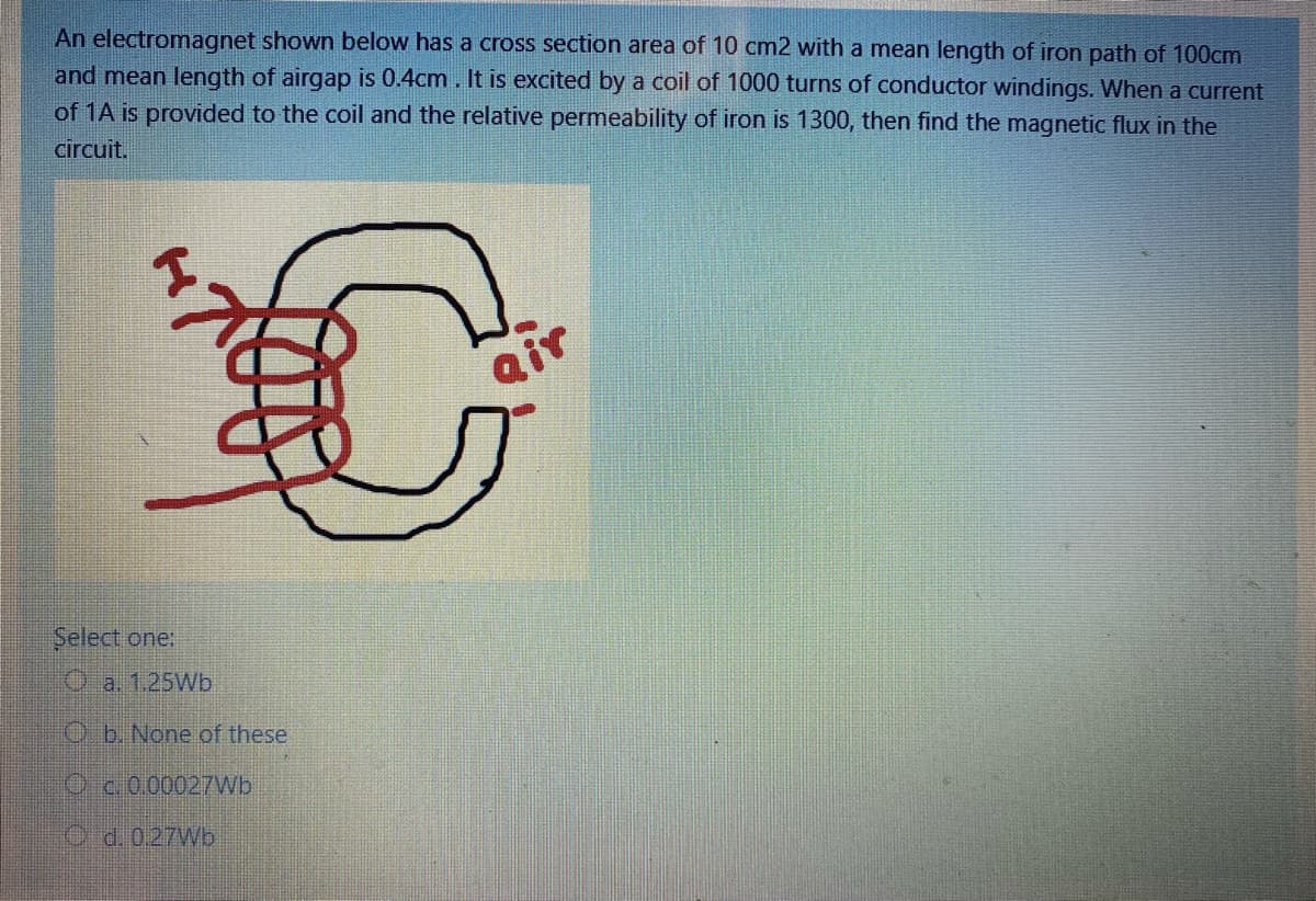 An electromagnet shown below has a cross section area of 10 cm2 with a mean length of iron path of 100cm
and mean length of airgap is 0.4cm . It is excited by a coil of 1000 turns of conductor windings. When a current
of 1A is provided to the coil and the relative permeability of iron is 1300, then find the magnetic flux in the
circuit.
Select one:
Oa. 1.25Wb
O b. None of these
Oc.0.00027Wb
O d. 027W.
