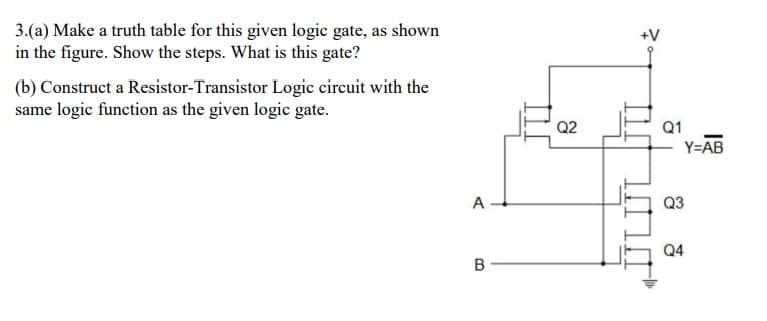 3.(a) Make a truth table for this given logic gate, as shown
in the figure. Show the steps. What is this gate?
(b) Construct a Resistor-Transistor Logic circuit with the
same logic function as the given logic gate.
A
B
Q2
Q1
Y=AB
Q3
Q4