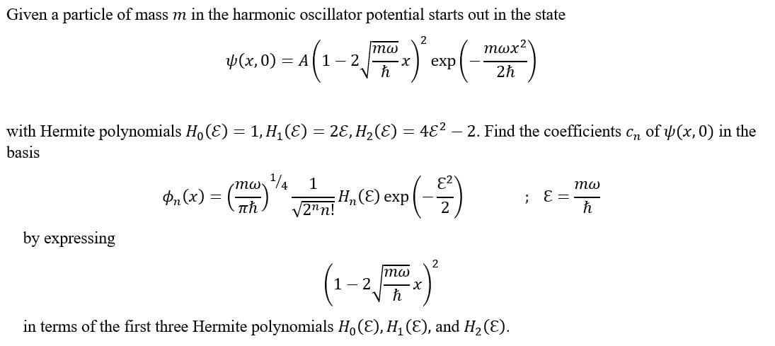 Given a particle of mass m in the harmonic oscillator potential starts out in the state
тох?
mw
Ф(х, 0) — А( 1- 2
=
exp
2h
with Hermite polynomials Ho (E) = 1, H, (E) = 2E, H,(E) = 4E² - 2. Find the coefficients c, of y (x, 0) in the
basis
mw
1/4
1
то
P, (x)
VZ",) exp)
th
V2"n!
2
by expressing
2
mw
1- 2
in terms of the first three Hermite polynomials H, (E), H, (E), and H2(E).
