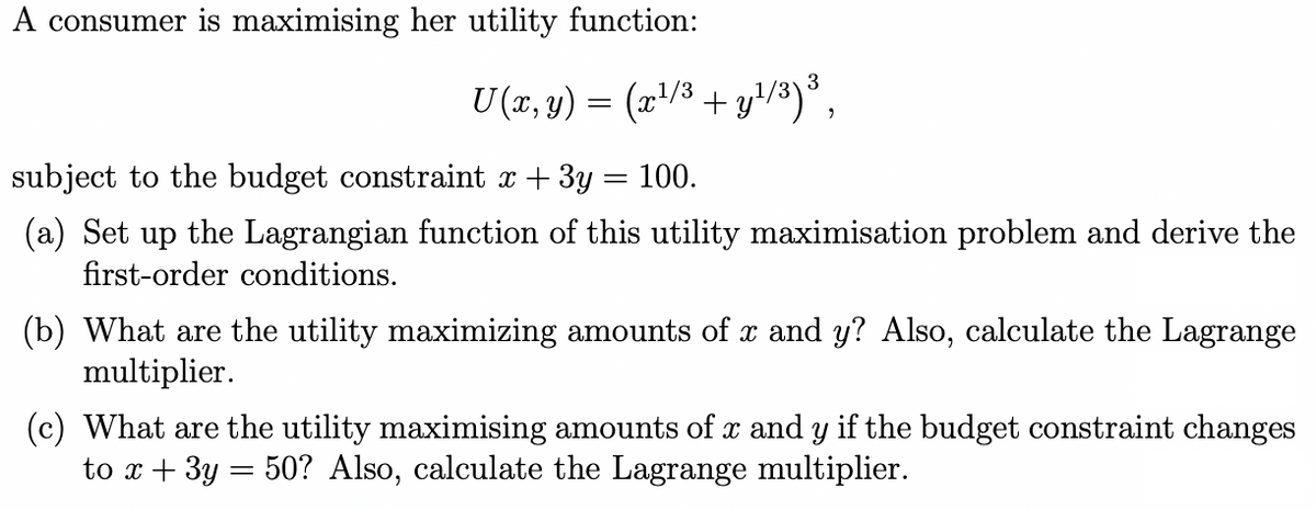 A consumer is maximising her utility function:
U(x, y) = (x¹/³+y¹/³)³,
subject to the budget constraint x + 3y = 100.
(a) Set up the Lagrangian function of this utility maximisation problem and derive the
first-order conditions.
(b) What are the utility maximizing amounts of x and y? Also, calculate the Lagrange
multiplier.
(c) What are the utility maximising amounts of x and y if the budget constraint changes
to x + 3y = 50? Also, calculate the Lagrange multiplier.