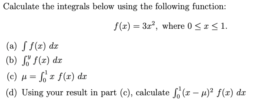 Calculate the integrals below using the following function:
f(x) = 3x², where 0 ≤ x ≤ 1.
(a) ƒ ƒ(x) dx
(b) fő f(x) dx
μ =
1
So
f₁²¹ x f(x) dx
(c)
(d) Using your result in part (c), calculate f¹(x − µ)² ƒ(x) dx
με
