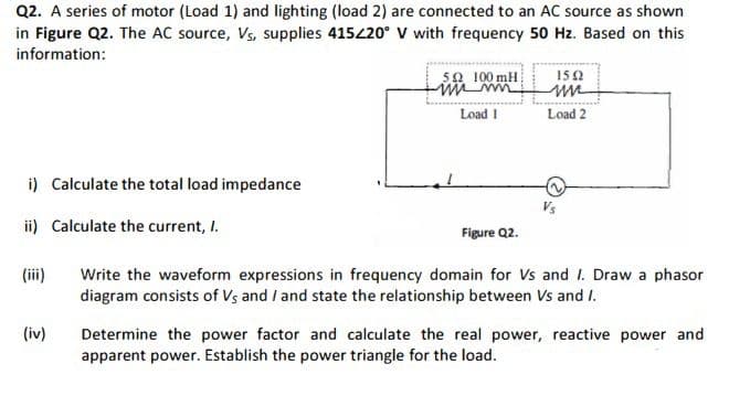 Q2. A series of motor (Load 1) and lighting (load 2) are connected to an AC source as shown
in Figure Q2. The AC source, Vs, supplies 415420° V with frequency 50 Hz. Based on this
information:
50 100 mH
150
Load 1
Load 2
i) Calculate the total load impedance
Vs
ii) Calculate the current, I.
Figure Q2.
(iii)
Write the waveform expressions in frequency domain for Vs and I. Draw a phasor
diagram consists of Vs and I and state the relationship between Vs and I.
(iv)
Determine the power factor and calculate the real power, reactive power and
apparent power. Establish the power triangle for the load.
