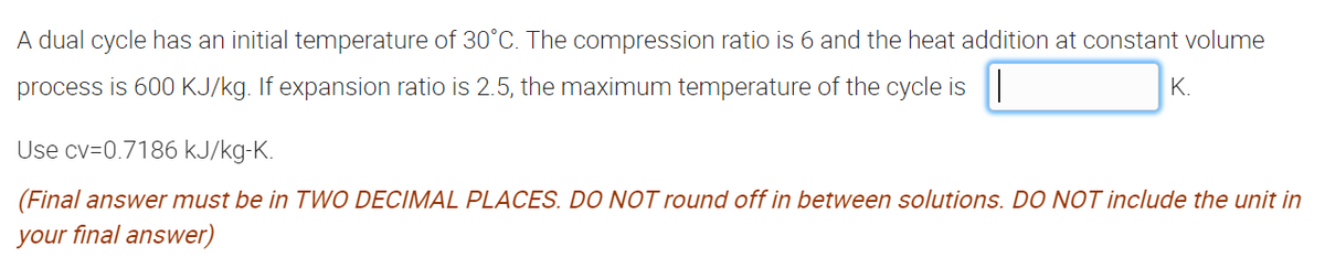 A dual cycle has an initial temperature of 30°C. The compression ratio is 6 and the heat addition at constant volume
process is 600 KJ/kg. If expansion ratio is 2.5, the maximum temperature of the cycle is ||
K.
Use cv=0.7186 kJ/kg-K.
(Final answer must be in TWO DECIMAL PLACES. DO NOT round off in between solutions. DO NOT include the unit in
your final answer)
