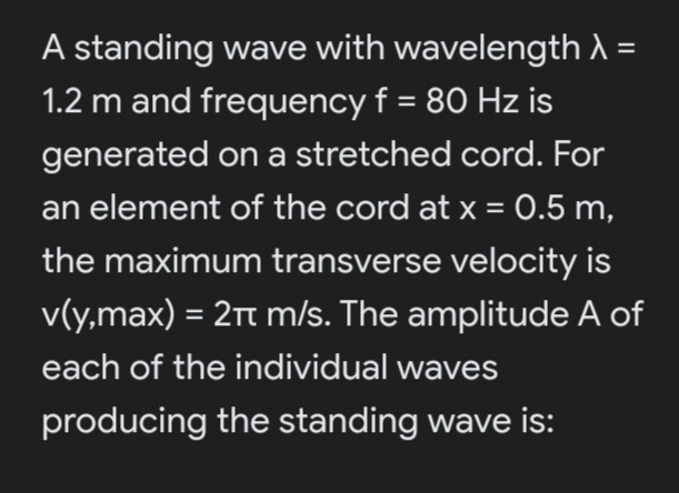 A standing wave with wavelength A =
1.2 m and frequency f = 80 Hz is
generated on a stretched cord. For
an element of the cord at x = 0.5 m,
the maximum transverse velocity is
v(y,max) = 2t m/s. The amplitude A of
%3D
each of the individual waves
producing the standing wave is:
