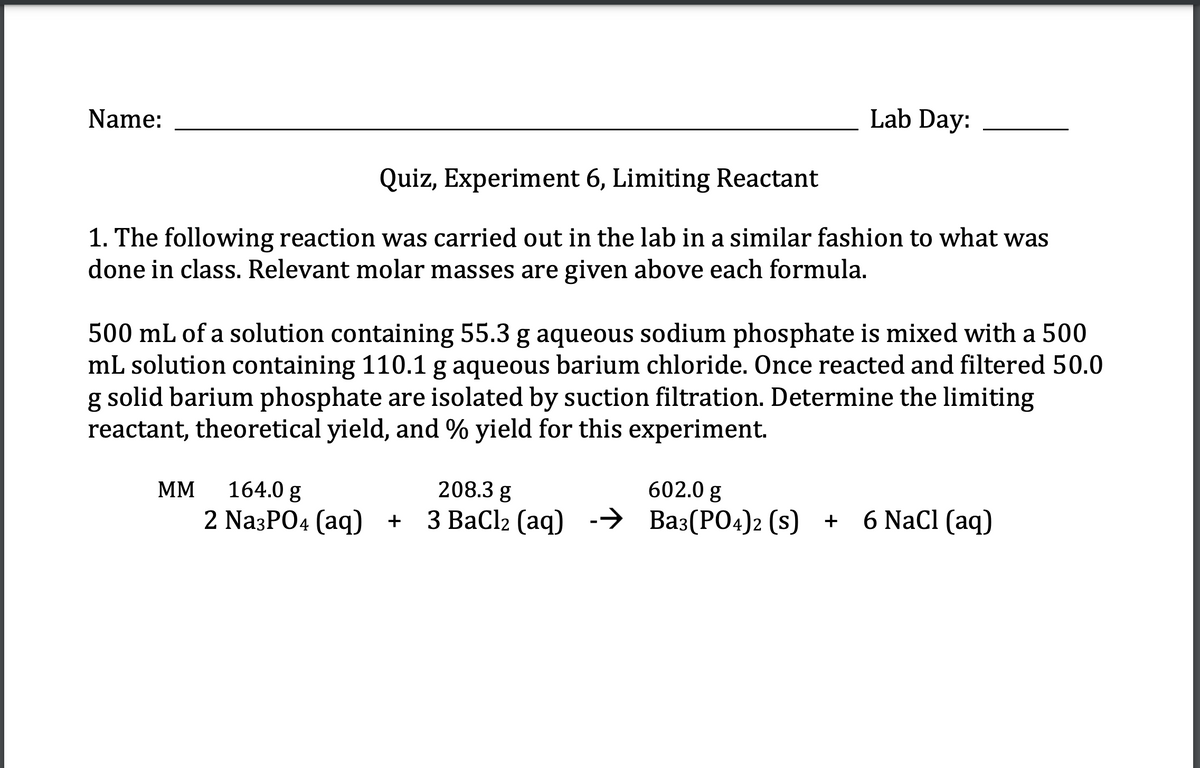 Name:
Lab Day:
Quiz, Experiment 6, Limiting Reactant
1. The following reaction was carried out in the lab in a similar fashion to what was
done in class. Relevant molar masses are given above each formula.
500 mL of a solution containing 55.3 g aqueous sodium phosphate is mixed with a 500
mL solution containing 110.1 g aqueous barium chloride. Once reacted and filtered 50.0
g solid barium phosphate are isolated by suction filtration. Determine the limiting
reactant, theoretical yield, and % yield for this experiment.
MM
164.0 g
2 Na3PO4 (aq) +
208.3 g
602.0 g
3 BaCl2 (aq) → Ba3(PO4)2 (s) + 6 NaCl (aq)