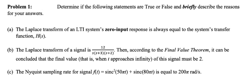 Problem 1:
Determine if the following statements are True or False and briefly describe the reasons
for your answers.
(a) The Laplace transform of an LTI system's zero-input response is always equal to the system's transfer
function, H(s).
(b) The Laplace transform of a signal is ;
12
s(s+3)(s+2)'
. Then, according to the Final Value Theorem, it can be
concluded that the final value (that is, when t approaches infinity) of this signal must be 2.
(c) The Nyquist sampling rate for signal (t) = sinc²(50xt) + sinc(80nt) is equal to 200z rad/s.
