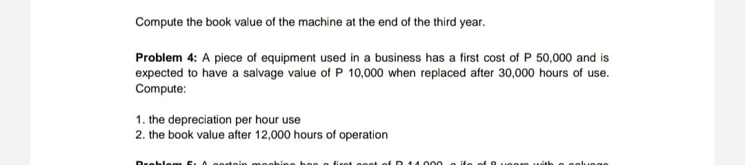 Compute the book value of the machine at the end of the third year.
Problem 4: A piece of equipment used in a business has a first cost of P 50,000 and is
expected to have a salvage value of P 10,000 when replaced after 30,000 hours of use.
Compute:
1. the depreciation per hour use
2. the book value after 12,000 hours of operation
Dreblem
rtein m eobinge bee

