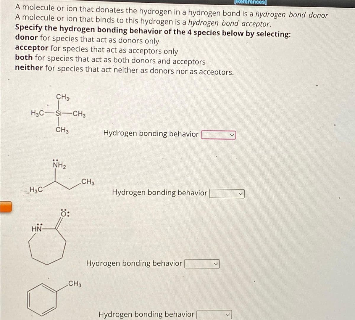 [References]
A molecule or ion that donates the hydrogen in a hydrogen bond is a hydrogen bond donor
A molecule or ion that binds to this hydrogen is a hydrogen bond acceptor.
Specify the hydrogen bonding behavior of the 4 species below by selecting:
donor for species that act as donors only
acceptor for species that act as acceptors only
both for species that act as both donors and acceptors
neither for species that act neither as donors nor as acceptors.
CH3
H3C-SI-CH3
CH3
H3C
HN
NH₂
Ö:
CH3
CH3
Hydrogen bonding behavior
Hydrogen bonding behavior
Hydrogen bonding behavior
Hydrogen bonding behavior