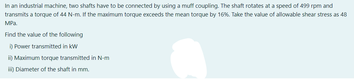 In an industrial machine, two shafts have to be connected by using a muff coupling. The shaft rotates at a speed of 499 rpm and
transmits a torque of 44 N-m. If the maximum torque exceeds the mean torque by 16%. Take the value of allowable shear stress as 48
MPa.
Find the value of the following
i) Power transmitted in kW
ii) Maximum torque transmitted in N-m
iii) Diameter of the shaft in mm.
