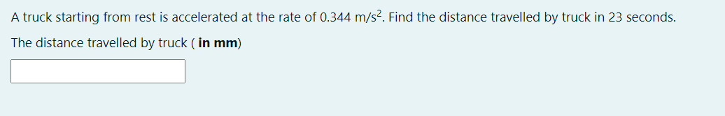 A truck starting from rest is accelerated at the rate of 0.344 m/s?. Find the distance travelled by truck in 23 seconds.
The distance travelled by truck ( in mm)
