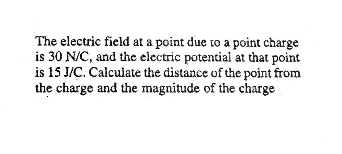 The electric field at a point due to a point charge
is 30 N/C, and the electric potential at that point
is 15 J/C. Calculate the distance of the point from
the charge and the magnitude of the charge
