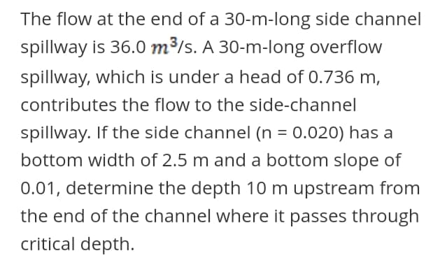 The flow at the end of a 30-m-long side channel
spillway is 36.0 m³/s. A 30-m-long overflow
spillway, which is under a head of 0.736 m,
contributes the flow to the side-channel
spillway. If the side channel (n = 0.020) has a
%3D
bottom width of 2.5 m and a bottom slope of
0.01, determine the depth 10 m upstream from
the end of the channel where it passes through
critical depth.
