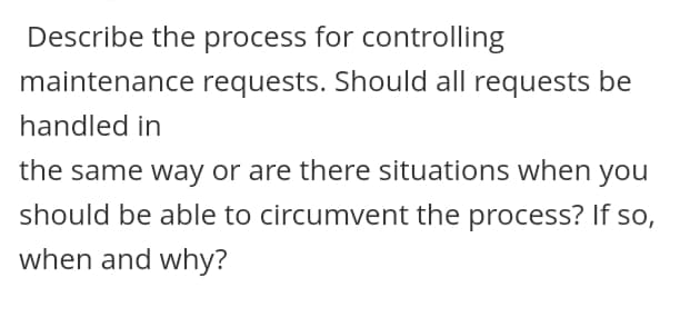 Describe the process for controlling
maintenance requests. Should all requests be
handled in
the same way or are there situations when you
should be able to circumvent the process? If so,
when and why?
