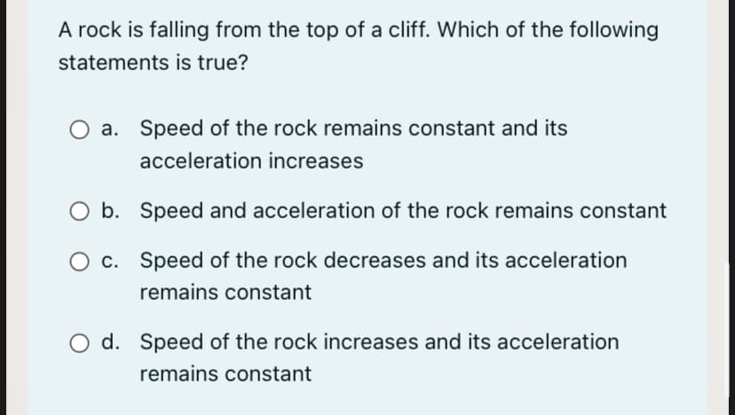 A rock is falling from the top of a cliff. Which of the following
statements is true?
a. Speed of the rock remains constant and its
acceleration increases
O b. Speed and acceleration of the rock remains constant
c. Speed of the rock decreases and its acceleration
remains constant
d. Speed of the rock increases and its acceleration
remains constant

