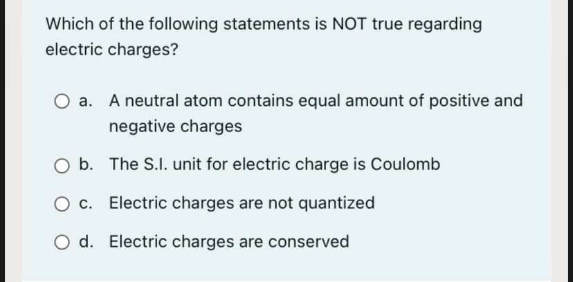 Which of the following statements is NOT true regarding
electric charges?
а.
A neutral atom contains equal amount of positive and
negative charges
b. The S.I. unit for electric charge is Coulomb
Ос.
Electric charges are not quantized
O d. Electric charges are conserved
