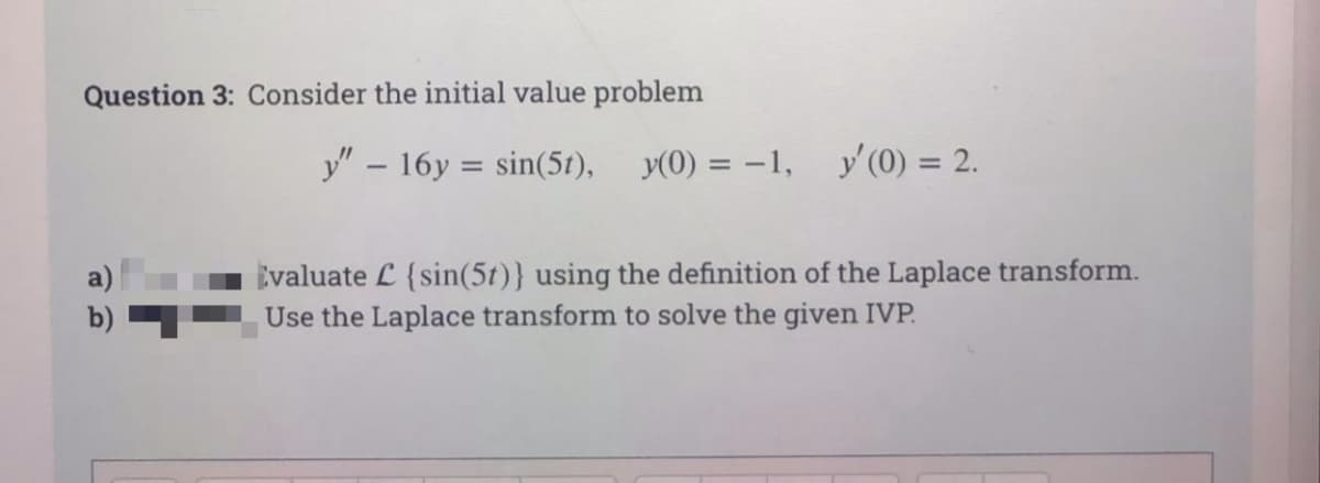 Question 3: Consider the initial value problem
y" – 16y = sin(5t), y(0) = -1,
y' (0) = 2.
Evaluate L {sin(5t)} using the definition of the Laplace transform.
Use the Laplace transform to solve the given IVP.
