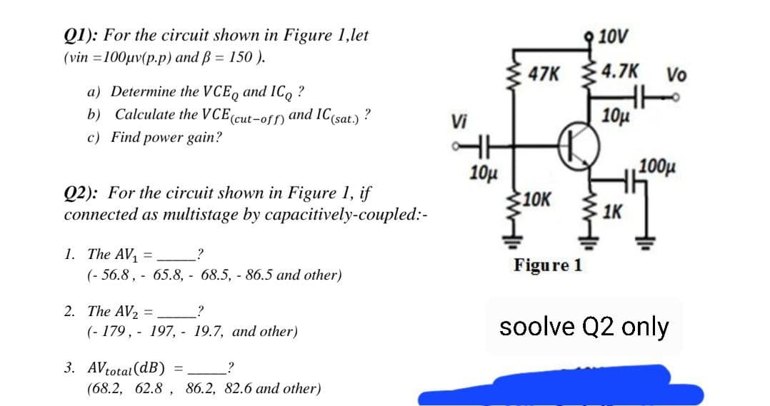 Q1): For the circuit shown in Figure 1,let
(vin =100µv(p.p) and ß = 150 ).
10V
47K 4.7K Vo
a) Determine the VCE, and IC, ?
b) Calculate the VCE(cut-off) and IC(sat.)
10u
?
Vi
c) Find power gain?
10µ
100µ
Q2): For the circuit shown in Figure 1, if
connected as multistage by capacitively-coupled:-
10K
1. The AV,
(- 56.8, - 65.8, - 68.5, - 86.5 and other)
Figure 1
2. The AV2 =
(- 179, - 197, - 19.7, and other)
soolve Q2 only
3. AVtotal(dB)
(68.2, 62.8 , 86.2, 82.6 and other)
