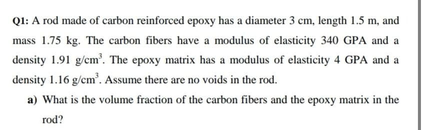 Q1: A rod made of carbon reinforced epoxy has a diameter 3 cm, length 1.5 m, and
mass 1.75 kg. The carbon fibers have a modulus of elasticity 340 GPA and a
density 1.91 g/cm³. The epoxy matrix has a modulus of elasticity 4 GPA and a
density 1.16 g/cm'. Assume there are no voids in the rod.
a) What is the volume fraction of the carbon fibers and the epoxy matrix in the
rod?
