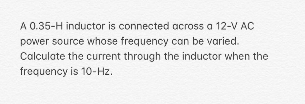 A 0.35-H inductor is connected across a 12-V AC
power source whose frequency can be varied.
Calculate the current through the inductor when the
frequency is 10-Hz.