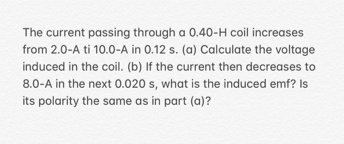 The current passing through a 0.40-H coil increases
from 2.0-A ti 10.0-A in 0.12 s. (a) Calculate the voltage
induced in the coil. (b) If the current then decreases to
8.0-A in the next 0.020 s, what is the induced emf? Is
its polarity the same as in part (a)?