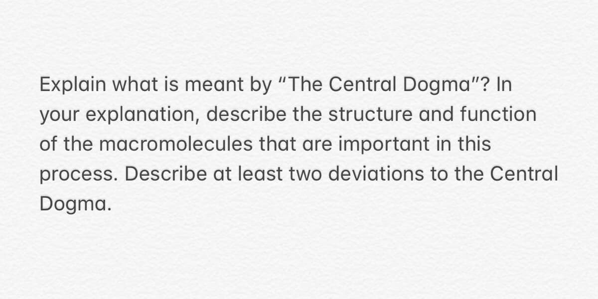 Explain what is meant by "The Central Dogma"? In
your explanation, describe the structure and function
of the macromolecules that are important in this
process. Describe at least two deviations to the Central
Dogma.