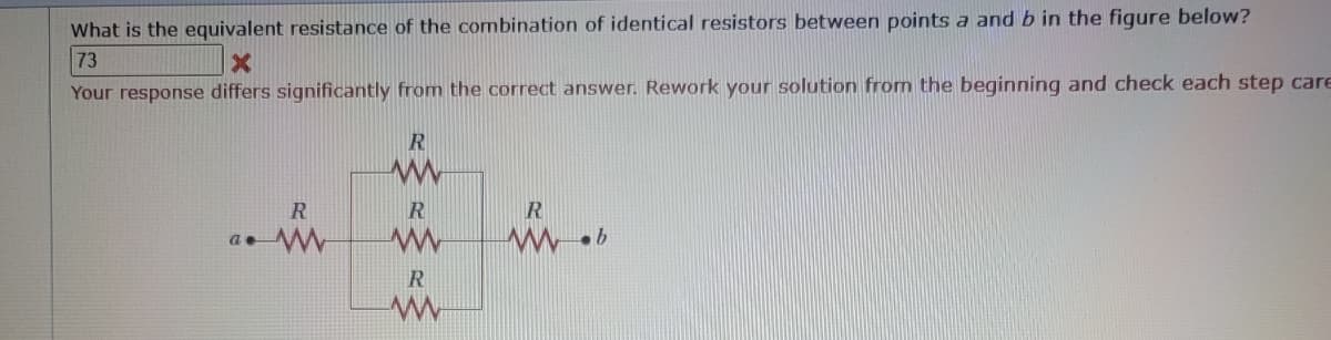 What is the equivalent resistance of the combination of identical resistors between points a and b in the figure below?
73
X
Your response differs significantly from the correct answer. Rework your solution from the beginning and check each step care
R
a. W
R
www
R
www
R
www
R
www.b