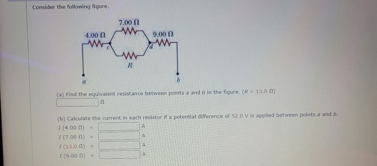 Consider the following figure.
4.00 Ω
a
=
7.00 Ω
www
I (13.0 22)
I (9.00 ) =
R
(a) Find the equivalent resistance between points a and b in the figure. (R = 13.00)
Ω
=
(b) Calculate the current in each resistor if a potential difference of 52.0 V is applied between points a and b.
I (4.00 ) =
I (7.00 (2)
9.00 Ω
A
b
A