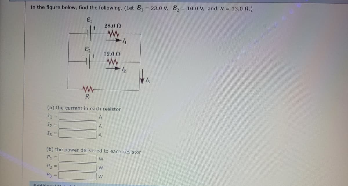 In the figure below, find the following. (Let E₁ = 23.0 V, E₂ 10.0 V, and R = 13.0 (2.)
&₁
€₂
+
Additional M
+
www
R
28.0
www
12.00
(a) the current in each resistor
1₁
A
12
A
13 =
A
I
1₂
(b) the power delivered to each resistor
P1 =
W
P₂ =
W
P3 =
W
Is